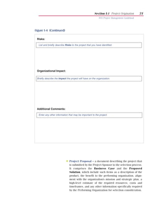 Section I:1 Project Origination        31
                                                            NYS Project Management Guidebook




Figure 1-4 (Continued)

 Risks:

  List and briefly describe Risks to the project that you have identified.




 Organizational Impact:

 Briefly describe the Impact the project will have on the organization.




 Additional Comments:

  Enter any other information that may be important to the project.




            Deliverable

                            N Project Proposal – a document describing the project that
                                is submitted by the Project Sponsor to the selection process.
                                It comprises the Business Case and the Proposed
                                Solution, which include such items as a description of the
                                product, the benefit to the performing organization, align-
                                ment with the organization’s mission and strategic plan, a
                                high-level estimate of the required resources, costs and
                                timeframes, and any other information specifically required
                                by the Performing Organization for selection consideration.
 