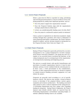 Section I:1 Project Origination        33
                                       NYS Project Management Guidebook




1.2.2 Screen Project Proposals
            Before a great deal of effort is expended on rating, prioritizing
            and selecting presented projects, it may be useful to screen com-
            peting proposals by asking some important questions, such as:
            N Does the project support the organization’s mission?
            N Does the Proposed Solution align with the organization’s
               strategic plan/technical architecture?
            N Is there an available/plausible funding source for this effort?
            N Does the project’s cost/benefit analysis justify its initiation?

            Unless a project is legislatively (or otherwise) mandated, simply
            working through these questions will result in elimination of
            some proposals from further consideration. The Project Sponsor
            should be notified, and the decision should be documented on
            the Proposal Decision Notice form (see Figure 1-7).


1.2.3 Rate Project Proposals
            Rating of Project Proposals is generally performed by executive
            management or by a group designated by executive manage-
            ment (Project Selection Committee). The group may meet on a
            regular or an as-needed basis to perform this function, or the
            rating of proposals may be an integral part of the organization-
            al strategic/tactical planning and budgeting process.

            The process is usually formal, with specific forms/formats and
            procedures. In smaller organizations, however, it may be more
            informal, and may even be combined with the selection process.
            In these cases, a brief presentation to the Commissioner,
            Director, or other organization head may be all that is required
            to commit resources (funding, personnel, equipment, etc.) and
            initiate the project.

            Proposals are generally rated according to a set of specific
            business criteria. The process may include a broad technical
            review to determine if the proposal follows current agency
            standards and technical architectures. The funding associated
            with a project is also a critical component of the rating process.
            A Performing Organization may have unique rules regarding
            funding for proposals. During Project Origination, the Project
            Sponsor must identify whether funds are expected from the
            Performing Organization’s current/future operating budget, or
            whether additional funding sources are available.
 