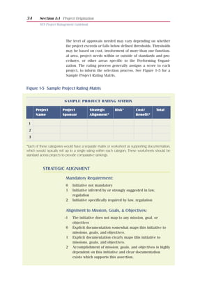 34      Section I:1 Project Origination
        NYS Project Management Guidebook




                          The level of approvals needed may vary depending on whether
                          the project exceeds or falls below defined thresholds. Thresholds
                          may be based on cost, involvement of more than one function-
                          al area, project needs within or outside of standards and pro-
                          cedures, or other areas specific to the Performing Organi-
                          zation. The rating process generally assigns a score to each
                          project, to inform the selection process. See Figure 1-5 for a
                          Sample Project Rating Matrix.


Figure 1-5 Sample Project Rating Matrix

                         SAMPLE PROJECT RATING MATRIX

      Project           Project            Strategic       Risk*         Cost/         Total
      Name              Sponsor            Alignment*                    Benefit*

 1
 2
 3

*Each of these categories would have a separate matrix or worksheet as supporting documentation,
which would typically roll up to a single rating within each category. These worksheets should be
standard across projects to provide comparative rankings.


           STRATEGIC ALIGNMENT

                          Mandatory Requirement:
                          0    Initiative not mandatory
                          1    Initiative inferred by or strongly suggested in law,
                               regulation
                          2    Initiative specifically required by law, regulation

                          Alignment to Mission, Goals, & Objectives:
                         -1    The initiative does not map to any mission, goal, or
                               objectives
                          0    Explicit documentation somewhat maps this initiative to
                               missions, goals, and objectives.
                          1    Explicit documentation clearly maps this initiative to
                               missions, goals, and objectives.
                          2    Accomplishment of mission, goals, and objectives is highly
                               dependent on this initiative and clear documentation
                               exists which supports this assertion.
 