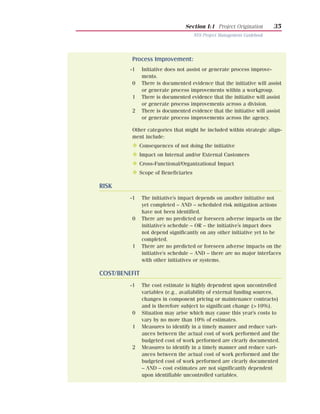 Section I:1 Project Origination          35
                                       NYS Project Management Guidebook




         Process Improvement:
         -1    Initiative does not assist or generate process improve-
               ments.
         0     There is documented evidence that the initiative will assist
               or generate process improvements within a workgroup.
         1     There is documented evidence that the initiative will assist
               or generate process improvements across a division.
         2     There is documented evidence that the initiative will assist
               or generate process improvements across the agency.

         Other categories that might be included within strategic align-
         ment include:
         N    Consequences of not doing the initiative
         N    Impact on Internal and/or External Customers
         N    Cross-Functional/Organizational Impact
         N    Scope of Beneficiaries

RISK
         -1    The initiative’s impact depends on another initiative not
               yet completed – AND – scheduled risk mitigation actions
               have not been identified.
         0     There are no predicted or foreseen adverse impacts on the
               initiative’s schedule – OR – the initiative’s impact does
               not depend significantly on any other initiative yet to be
               completed.
         1     There are no predicted or foreseen adverse impacts on the
               initiative’s schedule – AND – there are no major interfaces
               with other initiatives or systems.

COST/BENEFIT
         -1    The cost estimate is highly dependent upon uncontrolled
               variables (e.g., availability of external funding sources,
               changes in component pricing or maintenance contracts)
               and is therefore subject to significant change (> 10%).
         0     Situation may arise which may cause this year’s costs to
               vary by no more than 10% of estimates.
         1     Measures to identify in a timely manner and reduce vari-
               ances between the actual cost of work performed and the
               budgeted cost of work performed are clearly documented.
         2     Measures to identify in a timely manner and reduce vari-
               ances between the actual cost of work performed and the
               budgeted cost of work performed are clearly documented
               – AND – cost estimates are not significantly dependent
               upon identifiable uncontrolled variables.
 