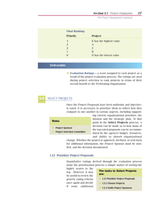 Section I:1 Project Origination        37
                                                NYS Project Management Guidebook




                     Final Ranking:
                     Priority              Project
                     4                     E has the highest value
                     3                     A
                     2                     C
                     1                     B
                     0                     D has the lowest value


       Deliverable

                     N Evaluation Ratings – a score assigned to each project as a
                         result of the project evaluation process. The ratings are used
                         during project selection to rank projects in terms of their
                         overall benefit to the Performing Organization.




1.3   SELECT PROJECTS
                     Once the Project Proposals have been uniformly and objective-
                     ly rated, it is necessary to prioritize them to reflect how they
                     compare to one another in various aspects, including support-
                                            ing current organizational priorities, the
                                            mission and the strategic plan. At that
        Roles
                                            point in the Select Projects process, a
                                            decision can be made as to how many of
        G Project Sponsor
                                            the top-rated proposals can be accommo-
        G Project Selection Committee
                                            dated by the agency’s budget, resources,
                                            and ability to absorb organizational
                     change. Whether the project is approved, declined, or sent back
                     for additional information, the Project Sponsor must be noti-
                     fied, and the decision documented.


       1.3.1 Prioritize Project Proposals
                     Quantitative ratings derived through the evaluation process
                     make the prioritization process a simple matter of sorting the
                     higher scores to the
                     top. However, it may       The tasks to Select Projects
                                                are:
                     be useful to review the
                     generic rating criteria    I 1.3.1 Prioritize Project Proposals
                     once again and decide      I 1.3.2 Choose Projects
                     if some additional
                                                  I 1.3.3 Notify Project Sponsors
 