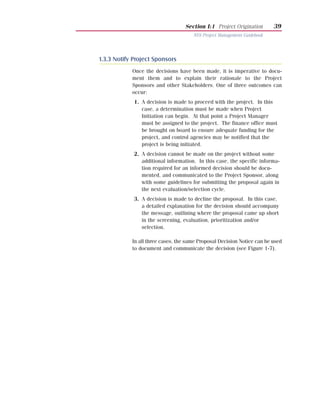 Section I:1 Project Origination       39
                                      NYS Project Management Guidebook




1.3.3 Notify Project Sponsors
            Once the decisions have been made, it is imperative to docu-
            ment them and to explain their rationale to the Project
            Sponsors and other Stakeholders. One of three outcomes can
            occur:
             1. A decision is made to proceed with the project. In this
                case, a determination must be made when Project
                Initiation can begin. At that point a Project Manager
                must be assigned to the project. The finance office must
                be brought on board to ensure adequate funding for the
                project, and control agencies may be notified that the
                project is being initiated.
             2. A decision cannot be made on the project without some
                additional information. In this case, the specific informa-
                tion required for an informed decision should be docu-
                mented, and communicated to the Project Sponsor, along
                with some guidelines for submitting the proposal again in
                the next evaluation/selection cycle.
             3. A decision is made to decline the proposal. In this case,
                a detailed explanation for the decision should accompany
                the message, outlining where the proposal came up short
                in the screening, evaluation, prioritization and/or
                selection.

            In all three cases, the same Proposal Decision Notice can be used
            to document and communicate the decision (see Figure 1-7).
 