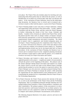 4   Section I Project Management Lifecycle
    NYS Project Management Guidebook




           next phase. The Project Plan also includes plans for involving and com-
           municating with all the parties that are affected by the project, as well as
           identification of an initial set of foreseeable risks that can threaten the
           project. At the conclusion of Project Initiation, based on the initial plan-
           ning documents, the Business Case is revised and re-evaluated and a
           decision is made to either halt the project, or proceed to Project Planning.

       3. Project Planning builds on the work done in Project Initiation, refining
          and augmenting CSSQ and Project Plan deliverables. Usually, addition-
          al members join the Project Team, and they assist the Project Manager
          in further elaborating the details of the Cost, Scope, Schedule and
          Quality. A number of key elements are added to the Project Plan, includ-
          ing project-specific items such as change control, acceptance manage-
          ment and issue management, as well as externally-focused items such as
          organizational change management and project transition. The initial
          list of project risks is augmented, and detailed mitigation plans are
          developed. Project Planning marks the completion of the Project Plan –
          i.e., no work is left uncovered. However, some of the later phases of the
          project work may continue to be planned in more depth (e.g., Transition
          and Implementation details may not be developed until later in Project
          Execution). At the conclusion of Project Planning, the Business Case is
          revised and re-evaluated based on the completed planning documents
          and a decision is again made to either halt the project, or to commit the
          resources necessary for Project Execution and Control.

       4. Project Execution and Control is where most of the resources are
          applied/expended on the project. A significant number of team members
          will join the project at the beginning of this phase. The primary task of
          the Project Manager during Project Execution and Control is to enable
          the Project Team to execute the tasks on the defined Project Schedule
          and develop the product or service the project is expected to deliver. The
          Project Manager uses the processes and plans prepared during Project
          Initiation and Project Planning to manage the project, while preparing
          the organization for the implementation of the product/service and for
          transitioning the product/service responsibility from the Project Team to
          the Performing Organization.

       5. In Project Closeout, the Project Team assesses the outcome of the proj-
          ect, as well as the performance of the Project Team and the Performing
          Organization. This is accomplished primarily through soliciting and eval-
          uating feedback from Customers, Project Team members, Consumers and
          other stakeholders. The primary purpose of this assessment is to docu-
          ment best practices and lessons learned for use on future projects. Key
          project metrics are also captured to enable the Performing Organization
          to compare and evaluate performance measurements across projects.

           The following diagram illustrates every phase, process and task in the
           project lifecycle.
 