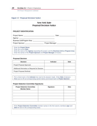 40        Section I:1 Project Origination
          NYS Project Management Guidebook




Figure 1-7 Proposal Decision Notice

                                     New York State
                                 Proposal Decision Notice

 PROJECT IDENTIFICATION

 Project Name: _____________________________________ Date: ___________________
 Agency: __________________________________________
 Business Unit/Program Area: __________________________
 Project Sponsor: ______________________ Project Manager: ______________________

     Enter the Project Name.
     Enter the current Date.
     Enter the name of the Agency requesting the project, and the Business Unit or Program Area.
     Enter the names of the Project Sponsor and Project Manager (if known).



 Proposal Decision

               Decision                                      Indicator                  Date

  Project Proposal Approved

  Additional Information is Required for Decision

  Project Proposal Declined



     Put a check-mark in the Indicator box next to the decision made. Enter Date of decision.
     Make sure to fill out corresponding section below and forward back to Project Sponsor.


 Project Selection Committee Signatures
       Project Selection Committee                       Signature                      Date
              Member Name




     Enter Project Selection Committee member names in the first column; members sign and
     date the form in the corresponding boxes.
 