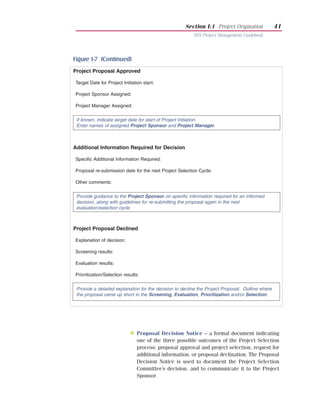 Section I:1 Project Origination              41
                                                         NYS Project Management Guidebook




Figure 1-7 (Continued)
Project Proposal Approved

Target Date for Project Initiation start:

Project Sponsor Assigned:

Project Manager Assigned:


 If known, indicate target date for start of Project Initiation.
 Enter names of assigned Project Sponsor and Project Manager.



Additional Information Required for Decision

Specific Additional Information Required:

Proposal re-submission date for the next Project Selection Cycle:

Other comments:


 Provide guidance to the Project Sponsor on specific information required for an informed
 decision, along with guidelines for re-submitting the proposal again in the next
 evaluation/selection cycle.



Project Proposal Declined

Explanation of decision:

Screening results:

Evaluation results:

Prioritization/Selection results:


 Provide a detailed explanation for the decision to decline the Project Proposal. Outline where
 the proposal came up short in the Screening, Evaluation, Prioritization and/or Selection.




           Deliverable

                            N Proposal Decision Notice – a formal document indicating
                                one of the three possible outcomes of the Project Selection
                                process: proposal approval and project selection, request for
                                additional information, or proposal declination. The Proposal
                                Decision Notice is used to document the Project Selection
                                Committee’s decision, and to communicate it to the Project
                                Sponsor.
 