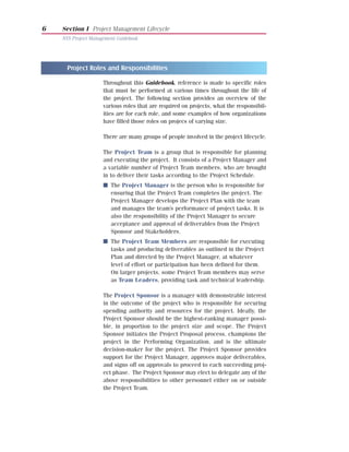 6   Section I Project Management Lifecycle
    NYS Project Management Guidebook




      Project Roles and Responsibilities

                     Throughout this Guidebook, reference is made to specific roles
                     that must be performed at various times throughout the life of
                     the project. The following section provides an overview of the
                     various roles that are required on projects, what the responsibil-
                     ities are for each role, and some examples of how organizations
                     have filled those roles on projecs of varying size.

                     There are many groups of people involved in the project lifecycle.

                     The Project Team is a group that is responsible for planning
                     and executing the project. It consists of a Project Manager and
                     a variable number of Project Team members, who are brought
                     in to deliver their tasks according to the Project Schedule.
                     I The Project Manager is the person who is responsible for
                       ensuring that the Project Team completes the project. The
                       Project Manager develops the Project Plan with the team
                       and manages the team’s performance of project tasks. It is
                       also the responsibility of the Project Manager to secure
                       acceptance and approval of deliverables from the Project
                       Sponsor and Stakeholders.
                     I The Project Team Members are responsible for executing
                       tasks and producing deliverables as outlined in the Project
                       Plan and directed by the Project Manager, at whatever
                       level of effort or participation has been defined for them.
                       On larger projects, some Project Team members may serve
                       as Team Leaders, providing task and technical leadership.

                     The Project Sponsor is a manager with demonstrable interest
                     in the outcome of the project who is responsible for securing
                     spending authority and resources for the project. Ideally, the
                     Project Sponsor should be the highest-ranking manager possi-
                     ble, in proportion to the project size and scope. The Project
                     Sponsor initiates the Project Proposal process, champions the
                     project in the Performing Organization, and is the ultimate
                     decision-maker for the project. The Project Sponsor provides
                     support for the Project Manager, approves major deliverables,
                     and signs off on approvals to proceed to each succeeding proj-
                     ect phase. The Project Sponsor may elect to delegate any of the
                     above responsibilities to other personnel either on or outside
                     the Project Team.
 