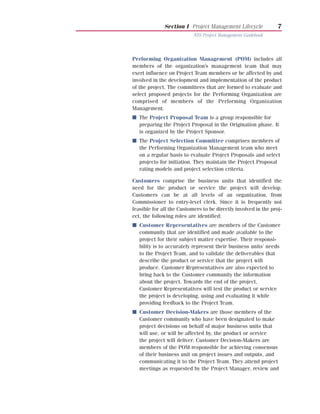 Section I Project Management Lifecycle            7
                           NYS Project Management Guidebook




Performing Organization Management (POM) includes all
members of the organization’s management team that may
exert influence on Project Team members or be affected by and
involved in the development and implementation of the product
of the project. The committees that are formed to evaluate and
select proposed projects for the Performing Organization are
comprised of members of the Performing Organization
Management.
I The Project Proposal Team is a group responsible for
  preparing the Project Proposal in the Origination phase. It
  is organized by the Project Sponsor.
I The Project Selection Committee comprises members of
  the Performing Organization Management team who meet
  on a regular basis to evaluate Project Proposals and select
  projects for initiation. They maintain the Project Proposal
  rating models and project selection criteria.

Customers comprise the business units that identified the
need for the product or service the project will develop.
Customers can be at all levels of an organization, from
Commissioner to entry-level clerk. Since it is frequently not
feasible for all the Customers to be directly involved in the proj-
ect, the following roles are identified:
I Customer Representatives are members of the Customer
  community that are identified and made available to the
  project for their subject matter expertise. Their responsi-
  bility is to accurately represent their business units’ needs
  to the Project Team, and to validate the deliverables that
  describe the product or service that the project will
  produce. Customer Representatives are also expected to
  bring back to the Customer community the information
  about the project. Towards the end of the project,
  Customer Representatives will test the product or service
  the project is developing, using and evaluating it while
  providing feedback to the Project Team.
I Customer Decision-Makers are those members of the
  Customer community who have been designated to make
  project decisions on behalf of major business units that
  will use, or will be affected by, the product or service
  the project will deliver. Customer Decision-Makers are
  members of the POM responsible for achieving consensus
  of their business unit on project issues and outputs, and
  communicating it to the Project Team. They attend project
  meetings as requested by the Project Manager, review and
 