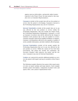 8   Section I Project Management Lifecycle
    NYS Project Management Guidebook




                        approve process deliverables, and provide subject matter
                        expertise to the Project Team. On some projects, they may
                        also serve as Customer Representatives.

                     Consumers include all the people that will use the product or
                     service that the project is developing. Consumers internal to
                     the Performing Organizations may also be Customers.

                     Internal Stakeholders include all the people that are in any
                     way affected by the new product or service within the
                     Performing Organization. This may include the Project Team,
                     the Performing Organization Management, Customers, as well
                     as Customer co-workers who will be affected by the change in
                     Customer work practices due to the new product or service;
                     Customer managers affected by modified workflows or logistics;
                     Customer correspondents affected by the quantity or quality of
                     newly available information; and other similarly affected groups.

                     External Stakeholders include all the people outside the
                     Performing Organization that are in any way affected by the
                     new product or service. Within the context of New York State
                     Government, this group may include the Legislature, the
                     Executive Chamber, other agencies, the media, and the citi-
                     zens. Consumers may also be External Stakeholders.

                     Vendors are contracted to provide additional products or serv-
                     ices the project will require and may be members of the Project
                     Team.

                     The following examples illustrate how agency titles map to proj-
                     ect roles on small, medium and large projects. Each example
                     includes project description, comparison of project roles and
                     agency titles, and a project organizational chart.
 