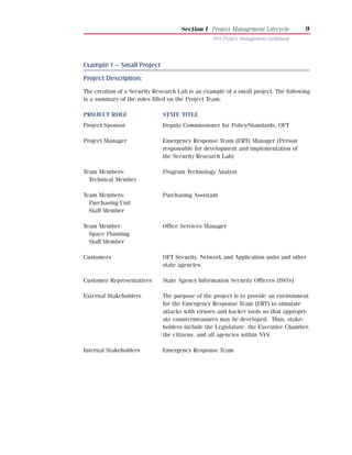 Section I Project Management Lifecycle          9
                                                 NYS Project Management Guidebook




Example 1 – Small Project
Project Description:
The creation of a Security Research Lab is an example of a small project. The following
is a summary of the roles filled on the Project Team:

PROJECT ROLE                  STATE TITLE
Project Sponsor               Deputy Commissioner for Policy/Standards, OFT

Project Manager               Emergency Response Team (ERT) Manager (Person
                              responsible for development and implementation of
                              the Security Research Lab)

Team Members:                 Program Technology Analyst
  Technical Member

Team Members:                 Purchasing Assistant
  Purchasing Unit
  Staff Member

Team Member:                  Office Services Manager
  Space Planning
  Staff Member

Customers                     OFT Security, Network and Application units and other
                              state agencies.

Customer Representatives      State Agency Information Security Officers (ISO’s)

External Stakeholders         The purpose of the project is to provide an environment
                              for the Emergency Response Team (ERT) to simulate
                              attacks with viruses and hacker tools so that appropri-
                              ate countermeasures may be developed. Thus, stake-
                              holders include the Legislature, the Executive Chamber,
                              the citizens, and all agencies within NYS.

Internal Stakeholders         Emergency Response Team
 