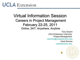 Virtual Information Session  Careers in Project Management February 22-25, 2011  Online, 24/7, Anywhere, Anytime Tony Swaim UCLA Extension Instructor  Project Management  [email_address] Carol Eisman uclaextension.edu  