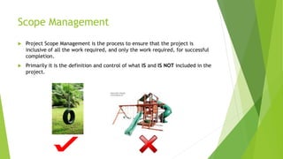 Scope Management
 Project Scope Management is the process to ensure that the project is
inclusive of all the work required, and only the work required, for successful
completion.
 Primarily it is the definition and control of what IS and IS NOT included in the
project.
 