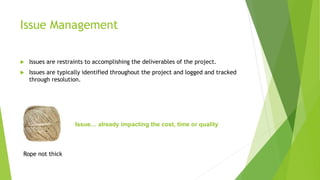 Issue Management
 Issues are restraints to accomplishing the deliverables of the project.
 Issues are typically identified throughout the project and logged and tracked
through resolution.
Issue… already impacting the cost, time or quality
Rope not thick
 