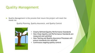 Quality Management
 Quality Management is the process that insure the project will meet the
needs via:
Quality Planning, Quality Assurance, and Quality Control
• Clearly Defined Quality Performance Standards
• How those Quality and Performance Standards are
measured and satisfied
• How Testing and Quality Assurance Processes will
ensure standards are satisfied
• Continuous ongoing quality control
 