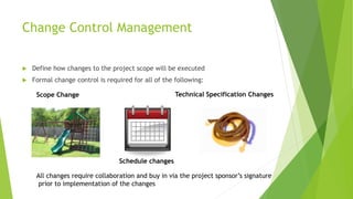 Change Control Management
 Define how changes to the project scope will be executed
 Formal change control is required for all of the following:
Scope Change
Schedule changes
Technical Specification Changes
All changes require collaboration and buy in via the project sponsor’s signature
prior to implementation of the changes
 