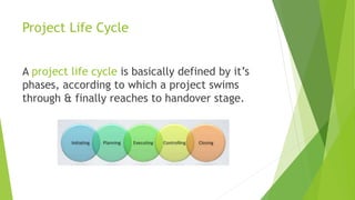 Project Life Cycle
A project life cycle is basically defined by it’s
phases, according to which a project swims
through & finally reaches to handover stage.
 