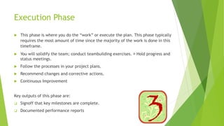 Execution Phase
 This phase is where you do the “work” or execute the plan. This phase typically
requires the most amount of time since the majority of the work is done in this
timeframe.
 You will solidify the team; conduct teambuilding exercises. Hold progress and
status meetings.
 Follow the processes in your project plans.
 Recommend changes and corrective actions.
 Continuous Improvement
Key outputs of this phase are:
 Signoff that key milestones are complete.
 Documented performance reports
 