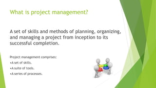 What is project management?
A set of skills and methods of planning, organizing,
and managing a project from inception to its
successful completion.
Project management comprises:
•A set of skills.
•A suite of tools.
•A series of processes.
 