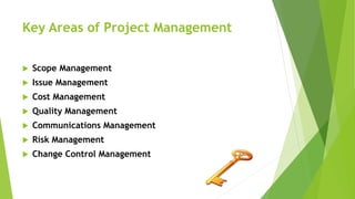 Key Areas of Project Management
 Scope Management
 Issue Management
 Cost Management
 Quality Management
 Communications Management
 Risk Management
 Change Control Management
 