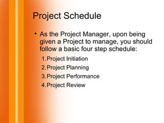 Project Schedule

As the Project Manager, upon being
given a Project to manage, you should
follow a basic four step schedule:
1.Project Initiation
2.Project Planning
3.Project Performance
4.Project Review
 
