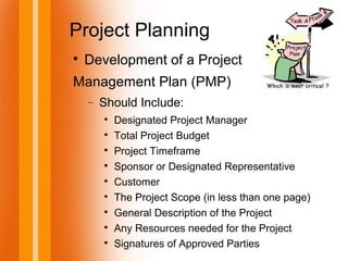 Project Planning

Development of a Project
Management Plan (PMP)
− Should Include:

Designated Project Manager

Total Project Budget

Project Timeframe

Sponsor or Designated Representative

Customer

The Project Scope (in less than one page)

General Description of the Project

Any Resources needed for the Project

Signatures of Approved Parties
 