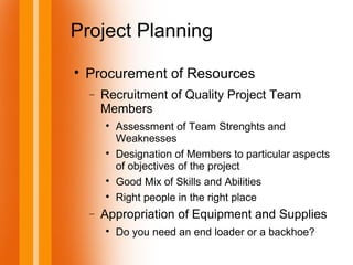 Project Planning

Procurement of Resources
− Recruitment of Quality Project Team
Members

Assessment of Team Strenghts and
Weaknesses

Designation of Members to particular aspects
of objectives of the project

Good Mix of Skills and Abilities

Right people in the right place
− Appropriation of Equipment and Supplies

Do you need an end loader or a backhoe?
 
