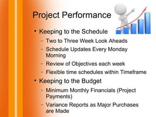 Project Performance

Keeping to the Schedule
− Two to Three Week Look Aheads
− Schedule Updates Every Monday
Morning
− Review of Objectives each week
− Flexible time schedules within Timeframe

Keeping to the Budget
− Minimum Monthly Financials (Project
Payments)
− Variance Reports as Major Purchases
are Made
 