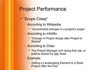 Project Performance

“Scope Creep”
− According to Wikipedia:

“Uncontrolled changes in a project's scope”
− According to Infolific:

“Change in Project Scope after Project is
Started”
− According to Chas:

The Project Manager isn't doing their job, or
politics reared it's ugly head.
− Example:

Adding a Landscaping Element to a Road
Project After the Fact
 