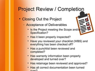 Project Review / Completion

Closing Out the Project
− Acceptance of Deliverables

Is the Project meeting the Scope and/or
Specification?

Has it been properly inspected?

Have you reviewed your checklist (WBS) and
everything has been checked off?

Has a punchlist been reviewed and
completed?

Has warranty information been properly
developed and turned over?

Has retainage been reviewed and approved?

Has all correct documentation been turned
 
