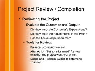 Project Review / Completion

Reviewing the Project
− Evaluate the Outcomes and Outputs

Did they meet the Customer's Expectations?

Did they meet the requirements in the PMP?

Has the basic Scope been met?
− Tools for Review:

Balance Scorecard Review

After Action “Lessons Learned” Review
(whether the project went well or not)

Scope and Financial Audits to determine
variance
 