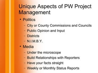 Unique Aspects of PW Project
Management

Politics
− City or County Commissions and Councils
− Public Opinion and Input
− Districts
− N.I.M.B.Y.

Media
− Under the microscope
− Build Relationships with Reporters
− Have your facts straight
− Weekly or Monthly Status Reports
 