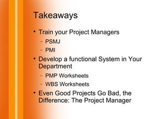 Takeaways

Train your Project Managers
− PSMJ
− PMI

Develop a functional System in Your
Department
− PMP Worksheets
− WBS Worksheets

Even Good Projects Go Bad, the
Difference: The Project Manager
 