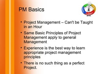 PM Basics

Project Management – Can't be Taught
in an Hour

Same Basic Principles of Project
Management apply to general
Management

Experience is the best way to learn
appropriate project management
principles

There is no such thing as a perfect
Project.
 