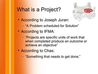 What is a Project?

According to Joseph Juran:
− “A Problem scheduled for Solution”

According to IFMA:
− “Projects are specific units of work that
when completed produce an outcome or
achieve an objective”

According to Chas:
− “Something that needs to get done.”
 