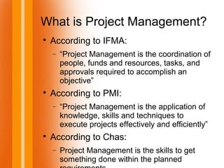 What is Project Management?

According to IFMA:
− “Project Management is the coordination of
people, funds and resources, tasks, and
approvals required to accomplish an
objective”

According to PMI:
− “Project Management is the application of
knowledge, skills and techniques to
execute projects effectively and efficiently”

According to Chas:
− Project Management is the skills to get
something done within the planned
 