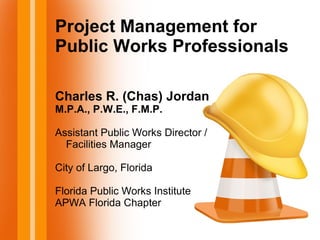 Project Management for
Public Works Professionals
Charles R. (Chas) Jordan
M.P.A., P.W.E., F.M.P.
Assistant Public Works Director /
Facilities Manager
City of Largo, Florida
Florida Public Works Institute
APWA Florida Chapter
 