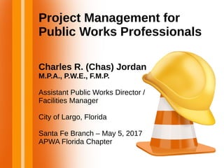 Project Management for
Public Works Professionals
Charles R. (Chas) Jordan
M.P.A., P.W.E., F.M.P.
Assistant Public Works Director /
Facilities Manager
City of Largo, Florida
Santa Fe Branch – May 5, 2017
APWA Florida Chapter
 
