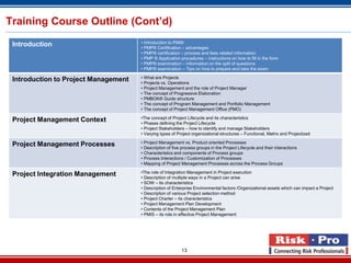 Training Course Outline (Cont’d)
                                      • Introduction to PMI®
 Introduction                         • PMP® Certification – advantages
                                      • PMP® certification – process and fees related information
                                      • PMP ® Application procedures – instructions on how to fill in the form
                                      • PMP® examination – information on the split of questions
                                      • PMP® examination – Tips on how to prepare and take the exam

                                      • What are Projects
 Introduction to Project Management   • Projects vs. Operations
                                      • Project Management and the role of Project Manager
                                      • The concept of Progressive Elaboration
                                      • PMBOK® Guide structure
                                      • The concept of Program Management and Portfolio Management
                                      • The concept of Project Management Office (PMO)

                                      •The concept of Project Lifecycle and its characteristics
 Project Management Context           • Phases defining the Project Lifecycle
                                      • Project Stakeholders – how to identify and manage Stakeholders
                                      • Varying types of Project organizational structures – Functional, Matrix and Projectized

                                      • Project Management vs. Product oriented Processes
 Project Management Processes         • Description of five process groups in the Project Lifecycle and their interactions
                                      • Characteristics and components of Process groups
                                      • Process Interactions / Customization of Processes
                                      • Mapping of Project Management Processes across the Process Groups

                                      •The role of Integration Management in Project execution
 Project Integration Management       • Description of multiple ways in a Project can arise
                                      • SOW – its characteristics
                                      • Description of Enterprise Environmental factors /Organizational assets which can impact a Project
                                      • Description of various Project selection method
                                      • Project Charter – its characteristics
                                      • Project Management Plan Development
                                      • Contents of the Project Management Plan
                                      • PMIS – its role in effective Project Management




                                                           13
 
