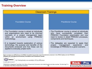 Training Overview

                                                                   Classroom Trainings



                          Foundation Course                                                                              Practitioner Course




  • The Foundation course is aimed at individuals                                                • The Practitioner course is aimed at individuals
    and organizations who need to be informed                                                      who have successfully completed their
    members of a project management team                                                           PRINCE2 Foundation examination and now
    within an environment using PRINCE2                                                            need to review in detail PRINCE2 processes,
    methodology.                                                                                   components and techniques.

  • It is targeted towards explanation of various                                                • The delegates are expected to apply their
    terminology, the purpose and benefits of the                                                   project  management      experience     and
    documents produced and how these can be                                                        knowledge of PRINCE2 to a given scenario.
    applied to everyday project work.


 Above courses is an APM Group Ltd (APMG) Accredited Course that covers the elements contained in the APMG Syllabus for the PRINCE2
 (PRojects IN Controlled Environments) Foundation and Practitioner Course


                          Our Training faculty is an accredited ATO by APM group


 *PRINCE2® is a Registered Trade Mark of the Office of Government Commerce in the United Kingdom and other countries. The Swirl logo™ is
 a Trade Mark of the Office of Government Commerce                                          18
 