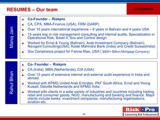 RESUMES – Our team                                                                     Credentials

                 Co-Founder - Riskpro
                 CA, CPA, MBA-Finance (USA), FRM (GARP)
 Manoj Jain


                 Over 10 years international experience – 6 years in Bahrain and 4 years USA
                 15 years exp in risk management consulting and internal audits, Specialization in
                  Operational Risk, Basel II, Sox and Control design
                 Worked for Ernst & Young (Bahrain), Arab Investment Company (Bahrain),
                  Navigant Consulting(USA), Kotak Mahindra Bank (India) and Credit Suisse(India)
                 Sox Compliance project for Fannie Mae, USA ( $900+ Billion Mortgage Company)


                 Co- Founder - Riskpro
                 CA (India), MBA (Netherlands), CIA (USA)
 Rahul Bhan




                 Over 15 years of extensive internal and external audit experience in India and
                  abroad.
                 Worked with KPMG United Arab Emirates, PKF South Africa, Ernst and Young
                  Kuwait, Deloitte Netherlands and KPMG India.
                 Worked with clients in a wide variety of industries and countries including trading,
                  retail and consumer goods, NGO, manufacturing and banking and finance. Major
                  clients include banks, investment companies, manufacturing organizations,
                  aviation etc.


                                                      26
 