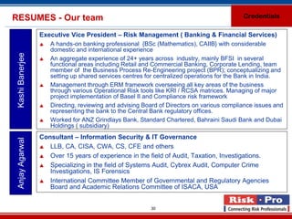RESUMES - Our team                                                                          Credentials

                  Executive Vice President – Risk Management ( Banking & Financial Services)
                     A hands-on banking professional {BSc (Mathematics), CAIIB} with considerable
                      domestic and international experience
 Kashi Banerjee



                     An aggregate experience of 24+ years across industry, mainly BFSI in several
                      functional areas including Retail and Commercial Banking, Corporate Lending, team
                      member of the Business Process Re-Engineering project (BPR); conceptualizing and
                      setting up shared services centres for centralized operations for the Bank in India.
                     Management through ERM framework overseeing all key areas of the business
                      through various Operational Risk tools like KRI / RCSA matrices. Managing of major
                      project implementation of Basel II and Compliance risk framework
                     Directing, reviewing and advising Board of Directors on various compliance issues and
                      representing the bank to the Central Bank regulatory offices.
                     Worked for ANZ Grindlays Bank, Standard Chartered, Bahraini Saudi Bank and Dubai
                      Holdings ( subsidiary)
                  Consultant – Information Security & IT Governance
 Anjay Agarwal




                   LLB, CA, CISA, CWA, CS, CFE and others

                   Over 15 years of experience in the field of Audit, Taxation, Investigations.

                   Specializing in the field of Systems Audit, Cybrex Audit, Computer Crime
                     Investigations, IS Forensics
                   International Committee Member of Governmental and Regulatory Agencies
                     Board and Academic Relations Committee of ISACA, USA


                                                          30
 