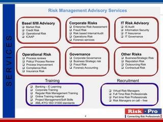Risk Management Advisory Services

           Basel II/III Advisory               Corporate Risks                            IT Risk Advisory
              Market Risk                        Enterprise Risk Assessment                IS Audit
              Credit Risk                        Fraud Risk                                Information Security
              Operational Risk                   Risk based Internal Audit                 IT Assurance
                                                 Operations Risk                           IT Governance
SERVICES


               ICAAP
                                                  Forensic services




           Operational Risk                    Governance                                 Other Risks
              Process reviews                    Corporate Governance                      Business/Strategic Risk
              Policy/ Process Review             Business Strategic risk                   Reputation Risk
              Process Improvement                Fraud Risk                                Outsourcing Risk
              Compliance Risk                    Forensic Accounting                       Contractual Risk
              Insurance Risk


                              Training                                                 Recruitment
                     Banking – E Learning
                     Corporate Training                                           Virtual Risk Managers
                     Regular Risk Management Training                             Full Time Risk Professionals
                     Online Training material                                     Part time Risk Professionals
                     Project Management/Soft Skills                               Risk Managers on call – free
                     AML-KYC/ ISO 31000 standards



                                                            4
 