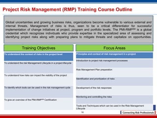 Project Risk Management (RMP) Training Course Outline

 Global uncertainties and growing business risks, organizations become vulnerable to various external and
 internal threats. Management of risks is thus, seen to be a critical differentiator for successful
 implementation of change initiatives at project, program and portfolio levels. The PMI-RMPSM is a global
 credential which recognizes individuals who provide expertise in the specialized area of assessing and
 identifying project risks along with preparing plans to mitigate threats and capitalize on opportunities.


                 Training Objectives                                                               Focus Areas
To understand the context of risks in the project level              Principles and context of risk management in a project

                                                                     Introduction to project risk management processes
To understand the risk Management Lifecycle in a project lifecycle

                                                                     Risk Management Plan preparation

To understand how risks can impact the viability of the project
                                                                     Identification and prioritization of risks


To identify which tools can be used in the risk management cycle     Development of the risk responses


                                                                     Monitoring and controlling the risks
To give an overview of the   PMI-RMPSM   Certification

                                                                     Tools and Techniques which can be used in the Risk Management
                                                                     Lifecycle
                                                                          16
 