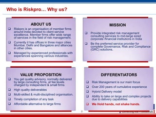 Who is Riskpro… Why us?


                 ABOUT US                                                    MISSION
   Riskpro is an organisation of member firms
    around India devoted to client service                   Provide integrated risk management
    excellence. Member firms offer wide range                 consulting services to mid-large sized
    of services in the field of risk management.              corporate /financial institutions in India
   Currently it has offices in three major cities           Be the preferred service provider for
    Mumbai, Delhi and Bangalore and alliances                 complete Governance, Risk and Compliance
    in other cities.                                          (GRC) solutions.
   Managed by experienced professionals with
    experiences spanning various industries.




         VALUE PROPOSITION                                            DIFFERENTIATORS
   You get quality advisory, normally delivered
    by large consulting firms, at fee levels                  Risk Management is our main focus
    charged by independent & small firms
                                                              Over 200 years of cumulative experience
   High quality deliverables
                                                              Hybrid Delivery model
   Multi-skilled & multi-disciplined organisation.
                                                              Ability to take on large and complex projects
   Timely completion of any task                              due to delivery capabilities
   Affordable alternative to large firms                     We Hold hands, not shake hands.

                                                      2
 