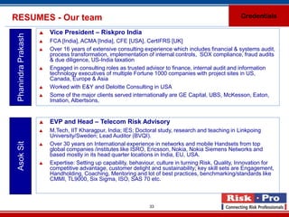 RESUMES - Our team                                                                                      Credentials

                        Vice President – Riskpro India
 Phanindra Prakash

                        FCA [India], ACMA [India], CFE [USA], CertIFRS [UK]
                        Over 16 years of extensive consulting experience which includes financial & systems audit,
                         process transformation, implementation of internal controls, SOX compliance, fraud audits
                         & due diligence, US-India taxation
                        Engaged in consulting roles as trusted advisor to finance, internal audit and information
                         technology executives of multiple Fortune 1000 companies with project sites in US,
                         Canada, Europe & Asia
                        Worked with E&Y and Deloitte Consulting in USA
                        Some of the major clients served internationally are GE Capital, UBS, McKesson, Eaton,
                         Imation, Albertsons,


                        EVP and Head – Telecom Risk Advisory
                        M.Tech, IIT Kharagpur, India; IES; Doctoral study, research and teaching in Linkpoing
                         University/Sweden; Lead Auditor (BVQI).
 Asok Sit




                        Over 30 years on International experience in networks and mobile Handsets from top
                         global companies /institutes like ISRO, Ericsson, Nokia, Nokia Siemens Networks and
                         based mostly in its head quarter locations in India, EU, USA.
                        Expertise: Setting up capability, behaviour, culture in turning Risk, Quality, Innovation for
                         competitive advantage, customer delight and sustainability; key skill sets are Engagement,
                         Handholding, Coaching, Mentoring and lot of best practices, benchmarking/standards like
                         CMMI, TL9000, Six Sigma, ISO, SAS 70 etc.



                                                                  33
 