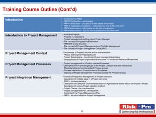 13
Training Course Outline (Cont’d)
Introduction • Introduction to PMI®
• PMP® Certification – advantages
• PMP® certification – process and fees related information
• PMP ® Application procedures – instructions on how to fill in the form
• PMP® examination – information on the split of questions
• PMP® examination – Tips on how to prepare and take the exam
Introduction to Project Management • What are Projects
• Projects vs. Operations
• Project Management and the role of Project Manager
• The concept of Progressive Elaboration
• PMBOK® Guide structure
• The concept of Program Management and Portfolio Management
• The concept of Project Management Office (PMO)
Project Management Context •The concept of Project Lifecycle and its characteristics
• Phases defining the Project Lifecycle
• Project Stakeholders – how to identify and manage Stakeholders
• Varying types of Project organizational structures – Functional, Matrix and Projectized
Project Management Processes • Project Management vs. Product oriented Processes
• Description of five process groups in the Project Lifecycle and their interactions
• Characteristics and components of Process groups
• Process Interactions / Customization of Processes
• Mapping of Project Management Processes across the Process Groups
Project Integration Management •The role of Integration Management in Project execution
• Description of multiple ways in a Project can arise
• SOW – its characteristics
• Description of Enterprise Environmental factors /Organizational assets which can impact a Project
• Description of various Project selection method
• Project Charter – its characteristics
• Project Management Plan Development
• Contents of the Project Management Plan
• PMIS – its role in effective Project Management
 