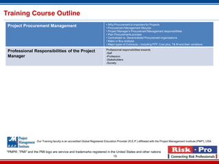 15
Training Course Outline
Project Procurement Management • Why Procurement is important for Projects
• Procurement Management lifecycle
• Project Manager’s Procurement Management responsibilities
• Plan Procurements process
• Centralized vs. Decentralized Procurement organizations
• Make or Buy analysis
• Major types of Contracts – including FFP, Cost plus, T& M and their variations
Professional Responsibilities of the Project
Manager
Professional responsibilities towards
-Self
-Profession
-Stakeholders
-Society
*PMP® ,"PMI" and the PMI logo are service and trademarks registered in the United States and other nations
Our Training faculty is an accredited Global Registered Education Provider (R.E.P.) affiliated with the Project Management Institute (PMI®), USA
 