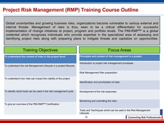 16
Project Risk Management (RMP) Training Course Outline
To understand the context of risks in the project level
To understand the risk Management Lifecycle in a project lifecycle
To understand how risks can impact the viability of the project
To identify which tools can be used in the risk management cycle
To give an overview of the PMI-RMPSM Certification
Global uncertainties and growing business risks, organizations become vulnerable to various external and
internal threats. Management of risks is thus, seen to be a critical differentiator for successful
implementation of change initiatives at project, program and portfolio levels. The PMI-RMPSM is a global
credential which recognizes individuals who provide expertise in the specialized area of assessing and
identifying project risks along with preparing plans to mitigate threats and capitalize on opportunities.
Principles and context of risk management in a project
Introduction to project risk management processes
Risk Management Plan preparation
Identification and prioritization of risks
Development of the risk responses
Monitoring and controlling the risks
Tools and Techniques which can be used in the Risk Management
Lifecycle
Training Objectives Focus Areas
 