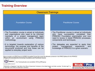 18
Training Overview
Foundation Course
• The Foundation course is aimed at individuals
and organizations who need to be informed
members of a project management team
within an environment using PRINCE2
methodology.
• It is targeted towards explanation of various
terminology, the purpose and benefits of the
documents produced and how these can be
applied to everyday project work.
Practitioner Course
• The Practitioner course is aimed at individuals
who have successfully completed their
PRINCE2 Foundation examination and now
need to review in detail PRINCE2 processes,
components and techniques.
• The delegates are expected to apply their
project management experience and
knowledge of PRINCE2 to a given scenario.
Classroom Trainings
Above courses is an APM Group Ltd (APMG) Accredited Course that covers the elements contained in the APMG Syllabus for the PRINCE2
(PRojects IN Controlled Environments) Foundation and Practitioner Course
*PRINCE2® is a Registered Trade Mark of the Office of Government Commerce in the United Kingdom and other countries. The Swirl logo™ is
a Trade Mark of the Office of Government Commerce
Our Training faculty is an accredited ATO by APM group
 