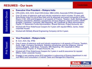 34
RESUMES - Our team Credentials
SiddharthaGhosh
 Executive Vice President – Riskpro India
 CPA (USA), ACA, ACS, Grad CWA (India), MBA (USA), Associate ICPAS (Singapore)
 Over 25 years of extensive audit and industry experience which includes 19 years with
Rolls-Royce India Pvt Ltd at New Delhi and its associate and parent companies of Rolls-
Royce in UK, USA and Singapore in all aspects of Finance, Taxation, Audit, Banking, Legal,
Company Secretarial, Statutory compliances and due diligence, Internal Control, ESOP,
Budgets, Cashflows, Forecasts, MIS Reporting, HR, Expatriate & Office Administration,
Payroll, IT, Retirement Funds Administration, Shared Services, Project Accounts, etc.
 Worked with Price Waterhouse Coopers for 4 years with reputed MNCs, banks, Indian
corporate houses
 Worked with McNally Bharat Engineering Company Ltd for 4 years
PritiTawari
 Vice President – Riskpro India
 B. Com, ACA, Dip. IFRS
 Over 6 years of extensive audit and industry experience in all aspects of Finance, Taxation,
Audit, Legal, Company Secretarial, Statutory compliances and due diligence, Internal
Control, Budgets, Cash flows, Forecasts, MIS Reporting, HR, Expatriate & Office
Administration, Payroll, IT, Project Accounts, etc.
 Worked with Price Waterhouse Coopers for 3 years in audit & assurance for reputed
MNCs, Indian corporate houses.
 Engage in own practice since 2010 specialize in outsourcing of finance department in mid
size MNCs and consultation in Indirect Taxes and Management Reporting
 