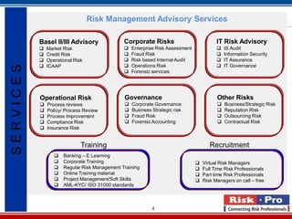 4
Risk Management Advisory Services
Training Recruitment
Basel II/III Advisory
 Market Risk
 Credit Risk
 Operational Risk
 ICAAP
Corporate Risks
 Enterprise Risk Assessment
 Fraud Risk
 Risk based Internal Audit
 Operations Risk
 Forensic services
IT Risk Advisory
 IS Audit
 Information Security
 IT Assurance
 IT Governance
Operational Risk
 Process reviews
 Policy/ Process Review
 Process Improvement
 Compliance Risk
 Insurance Risk
Governance
 Corporate Governance
 Business Strategic risk
 Fraud Risk
 Forensic Accounting
Other Risks
 Business/Strategic Risk
 Reputation Risk
 Outsourcing Risk
 Contractual Risk
 Banking – E Learning
 Corporate Training
 Regular Risk Management Training
 Online Training material
 Project Management/Soft Skills
 AML-KYC/ ISO 31000 standards
 Virtual Risk Managers
 Full Time Risk Professionals
 Part time Risk Professionals
 Risk Managers on call – free
SERVICES
 